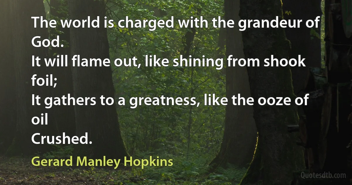 The world is charged with the grandeur of God.
It will flame out, like shining from shook foil;
It gathers to a greatness, like the ooze of oil
Crushed. (Gerard Manley Hopkins)