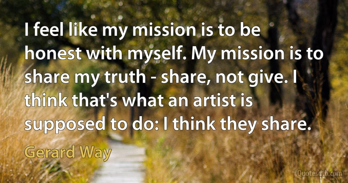 I feel like my mission is to be honest with myself. My mission is to share my truth - share, not give. I think that's what an artist is supposed to do: I think they share. (Gerard Way)