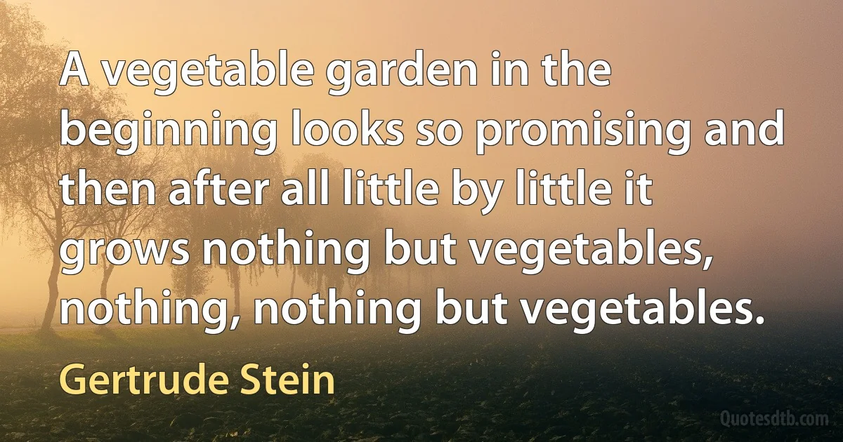 A vegetable garden in the beginning looks so promising and then after all little by little it grows nothing but vegetables, nothing, nothing but vegetables. (Gertrude Stein)