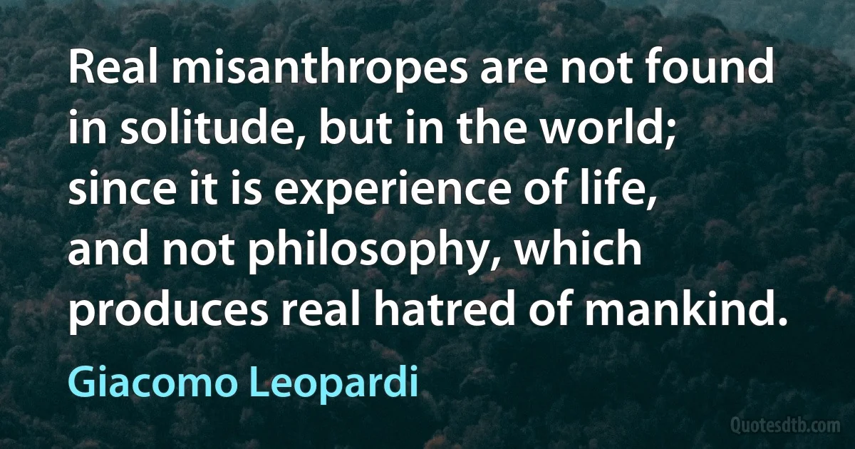 Real misanthropes are not found in solitude, but in the world; since it is experience of life, and not philosophy, which produces real hatred of mankind. (Giacomo Leopardi)