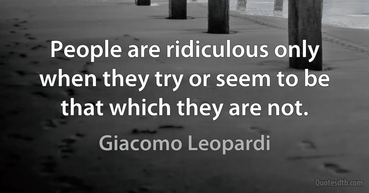 People are ridiculous only when they try or seem to be that which they are not. (Giacomo Leopardi)