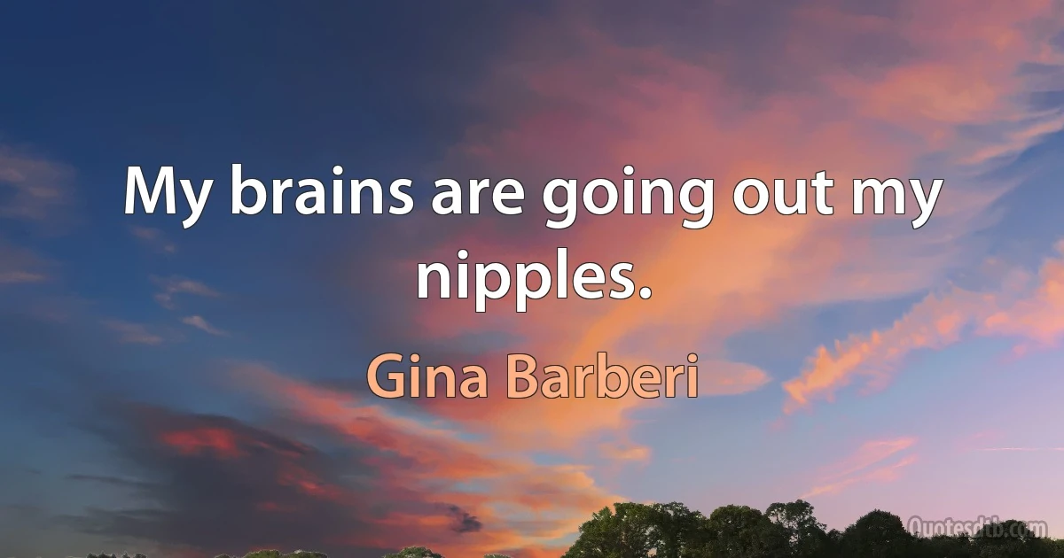 My brains are going out my nipples. (Gina Barberi)