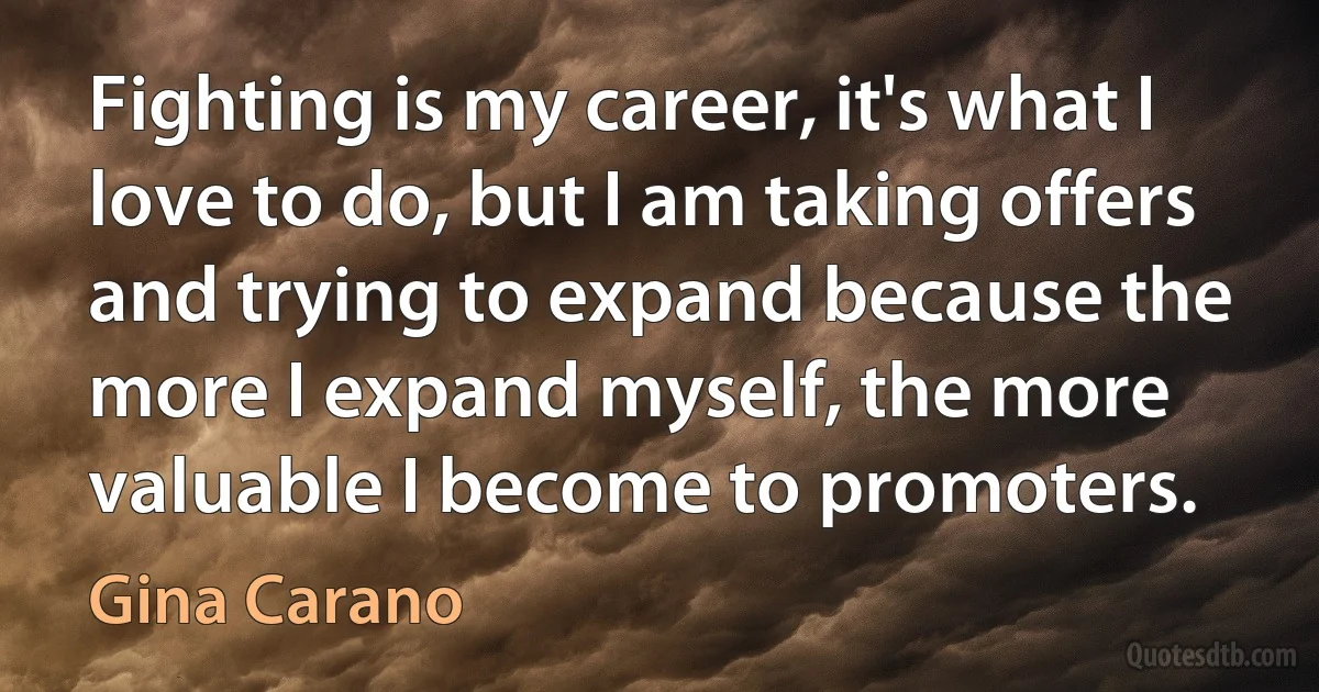 Fighting is my career, it's what I love to do, but I am taking offers and trying to expand because the more I expand myself, the more valuable I become to promoters. (Gina Carano)