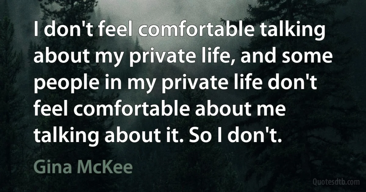 I don't feel comfortable talking about my private life, and some people in my private life don't feel comfortable about me talking about it. So I don't. (Gina McKee)