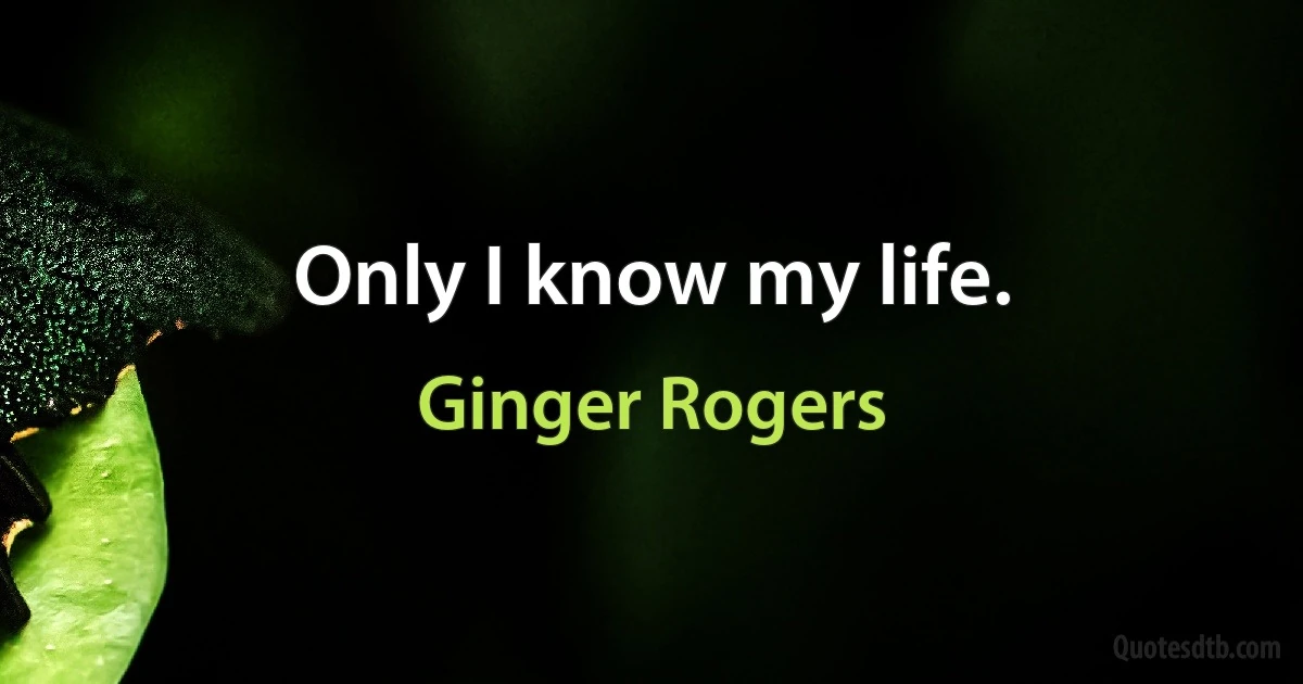 Only I know my life. (Ginger Rogers)