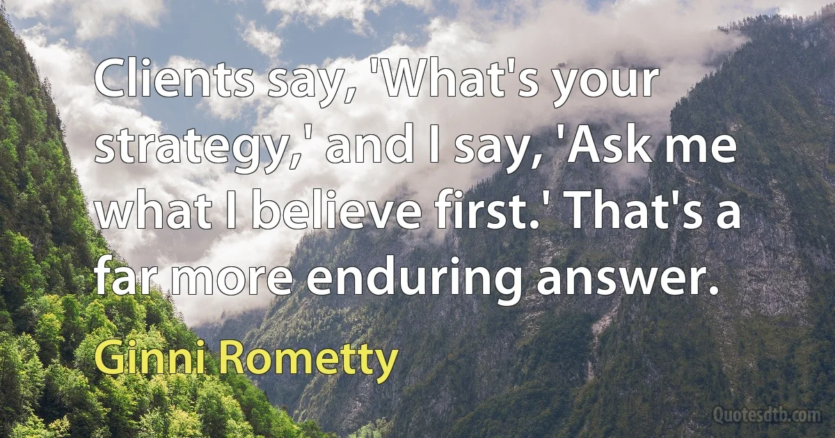 Clients say, 'What's your strategy,' and I say, 'Ask me what I believe first.' That's a far more enduring answer. (Ginni Rometty)