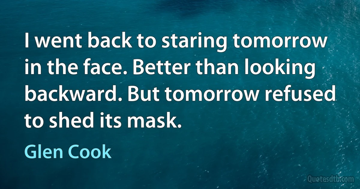 I went back to staring tomorrow in the face. Better than looking backward. But tomorrow refused to shed its mask. (Glen Cook)