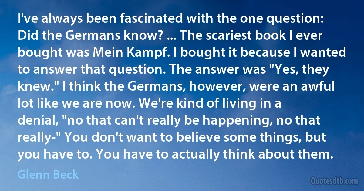 I've always been fascinated with the one question: Did the Germans know? ... The scariest book I ever bought was Mein Kampf. I bought it because I wanted to answer that question. The answer was "Yes, they knew." I think the Germans, however, were an awful lot like we are now. We're kind of living in a denial, "no that can't really be happening, no that really-" You don't want to believe some things, but you have to. You have to actually think about them. (Glenn Beck)