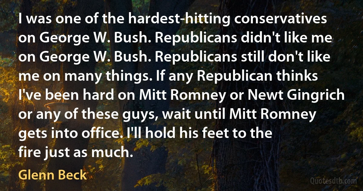 I was one of the hardest-hitting conservatives on George W. Bush. Republicans didn't like me on George W. Bush. Republicans still don't like me on many things. If any Republican thinks I've been hard on Mitt Romney or Newt Gingrich or any of these guys, wait until Mitt Romney gets into office. I'll hold his feet to the fire just as much. (Glenn Beck)