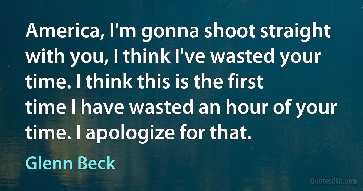 America, I'm gonna shoot straight with you, I think I've wasted your time. I think this is the first time I have wasted an hour of your time. I apologize for that. (Glenn Beck)