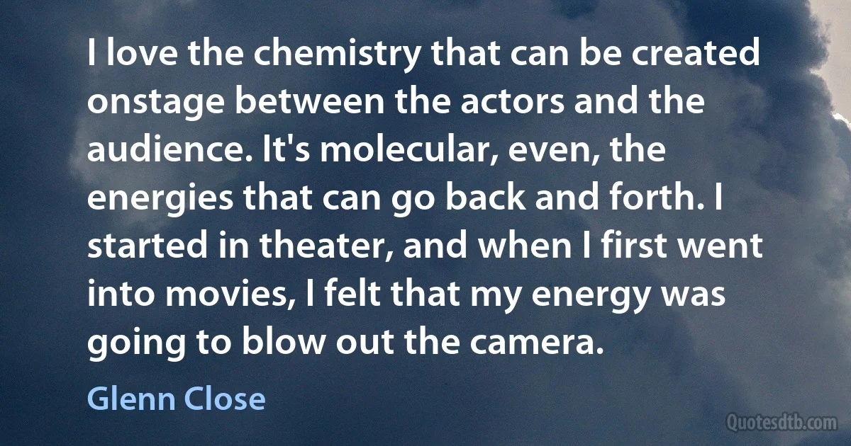 I love the chemistry that can be created onstage between the actors and the audience. It's molecular, even, the energies that can go back and forth. I started in theater, and when I first went into movies, I felt that my energy was going to blow out the camera. (Glenn Close)