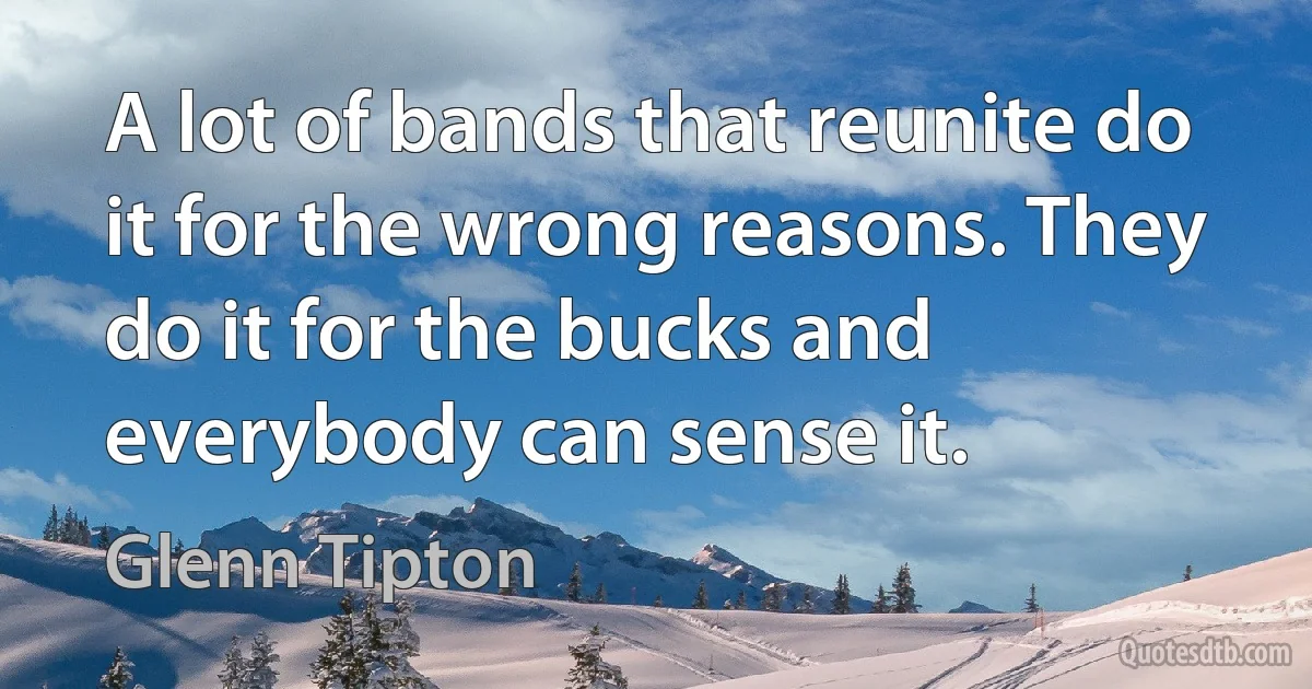 A lot of bands that reunite do it for the wrong reasons. They do it for the bucks and everybody can sense it. (Glenn Tipton)