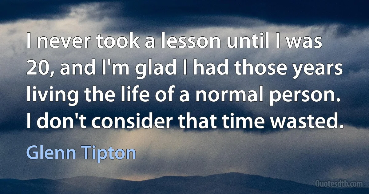 I never took a lesson until I was 20, and I'm glad I had those years living the life of a normal person. I don't consider that time wasted. (Glenn Tipton)