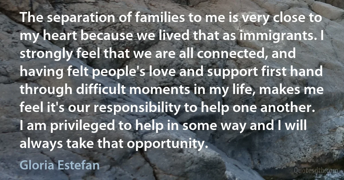 The separation of families to me is very close to my heart because we lived that as immigrants. I strongly feel that we are all connected, and having felt people's love and support first hand through difficult moments in my life, makes me feel it's our responsibility to help one another. I am privileged to help in some way and I will always take that opportunity. (Gloria Estefan)