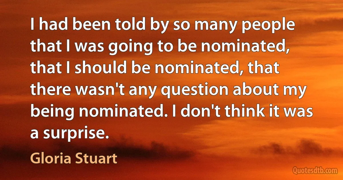 I had been told by so many people that I was going to be nominated, that I should be nominated, that there wasn't any question about my being nominated. I don't think it was a surprise. (Gloria Stuart)