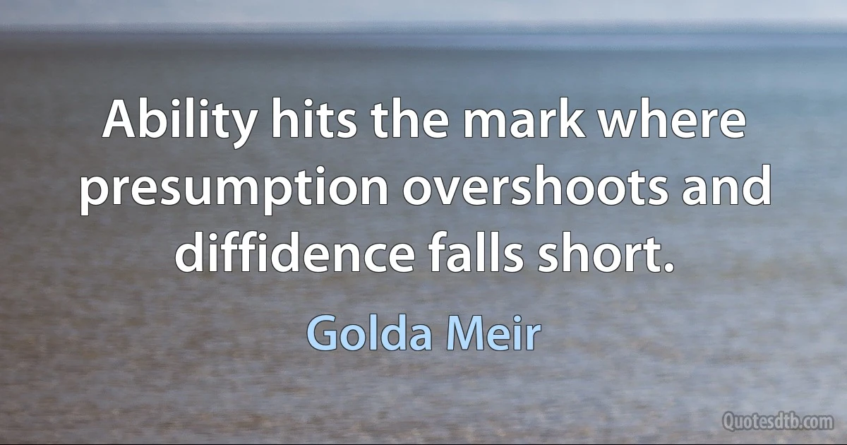 Ability hits the mark where presumption overshoots and diffidence falls short. (Golda Meir)