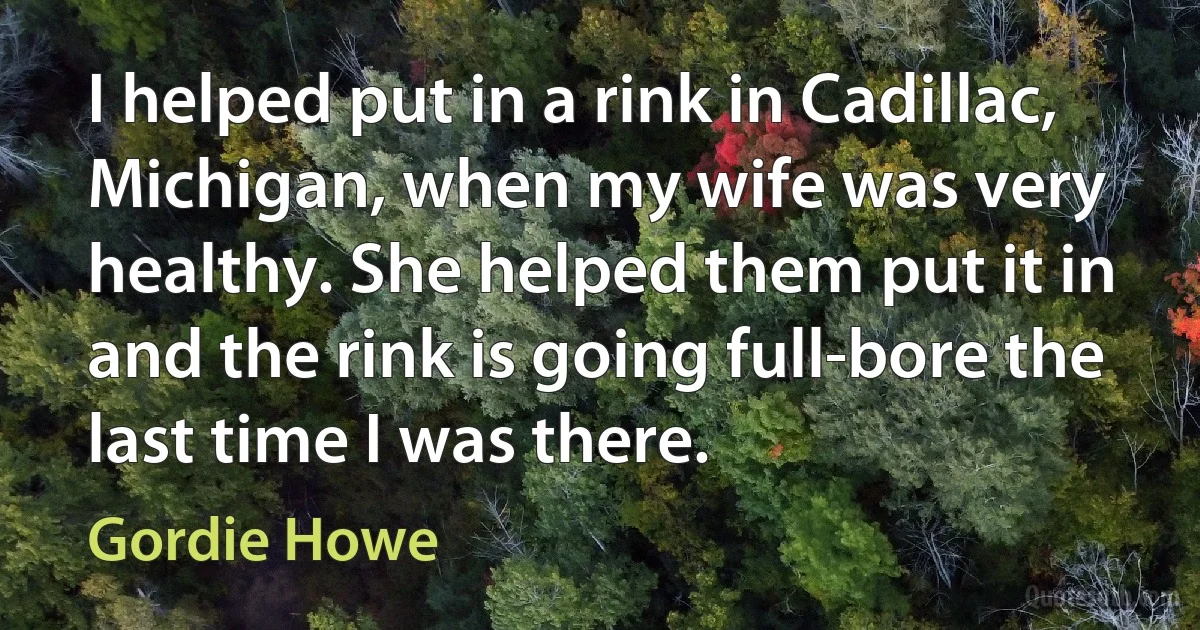 I helped put in a rink in Cadillac, Michigan, when my wife was very healthy. She helped them put it in and the rink is going full-bore the last time I was there. (Gordie Howe)