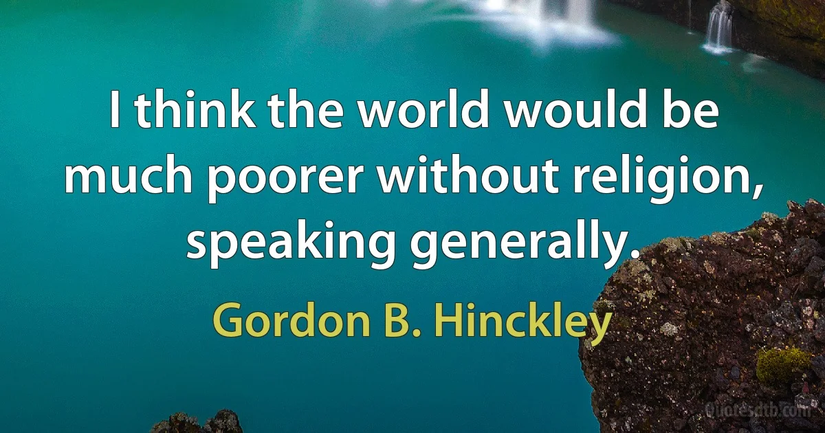 I think the world would be much poorer without religion, speaking generally. (Gordon B. Hinckley)