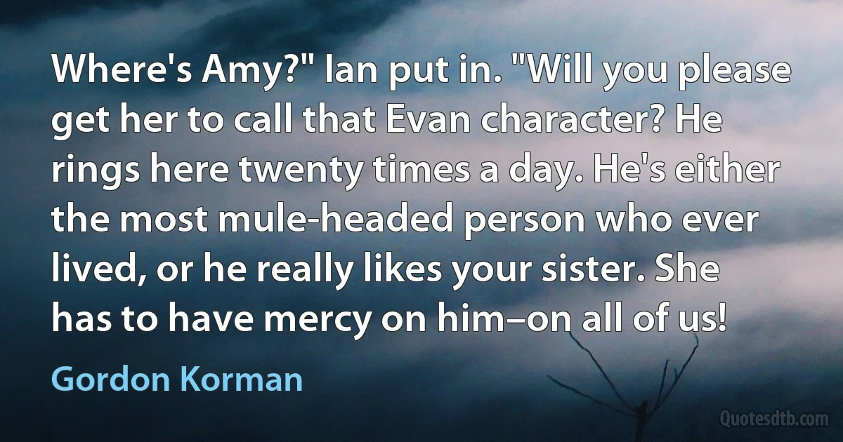 Where's Amy?" Ian put in. "Will you please get her to call that Evan character? He rings here twenty times a day. He's either the most mule-headed person who ever lived, or he really likes your sister. She has to have mercy on him–on all of us! (Gordon Korman)