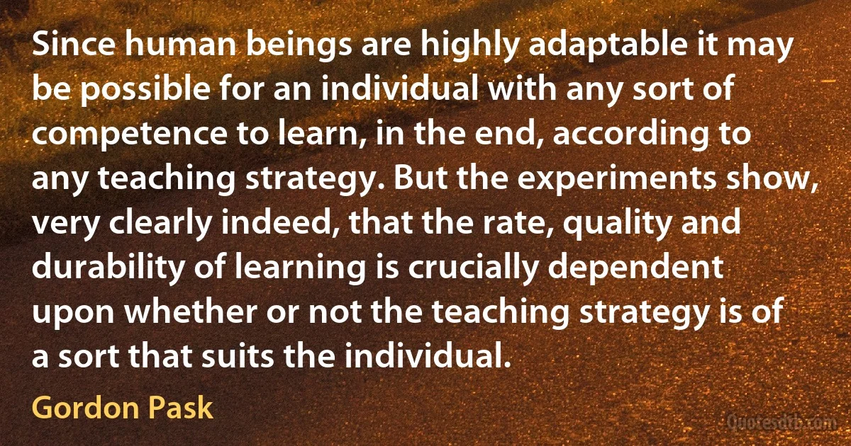 Since human beings are highly adaptable it may be possible for an individual with any sort of competence to learn, in the end, according to any teaching strategy. But the experiments show, very clearly indeed, that the rate, quality and durability of learning is crucially dependent upon whether or not the teaching strategy is of a sort that suits the individual. (Gordon Pask)