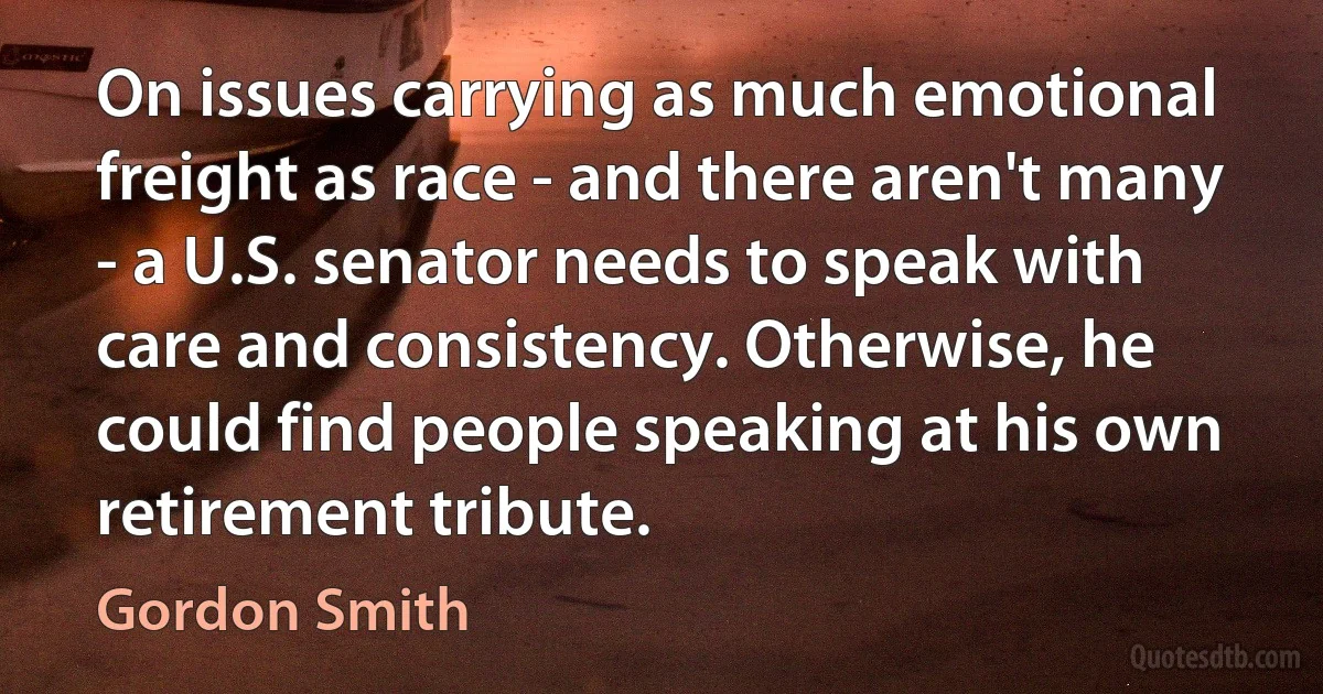 On issues carrying as much emotional freight as race - and there aren't many - a U.S. senator needs to speak with care and consistency. Otherwise, he could find people speaking at his own retirement tribute. (Gordon Smith)