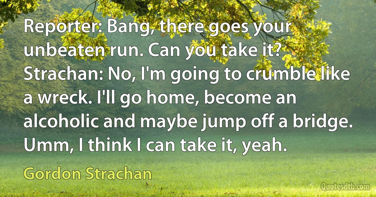 Reporter: Bang, there goes your unbeaten run. Can you take it?
Strachan: No, I'm going to crumble like a wreck. I'll go home, become an alcoholic and maybe jump off a bridge. Umm, I think I can take it, yeah. (Gordon Strachan)