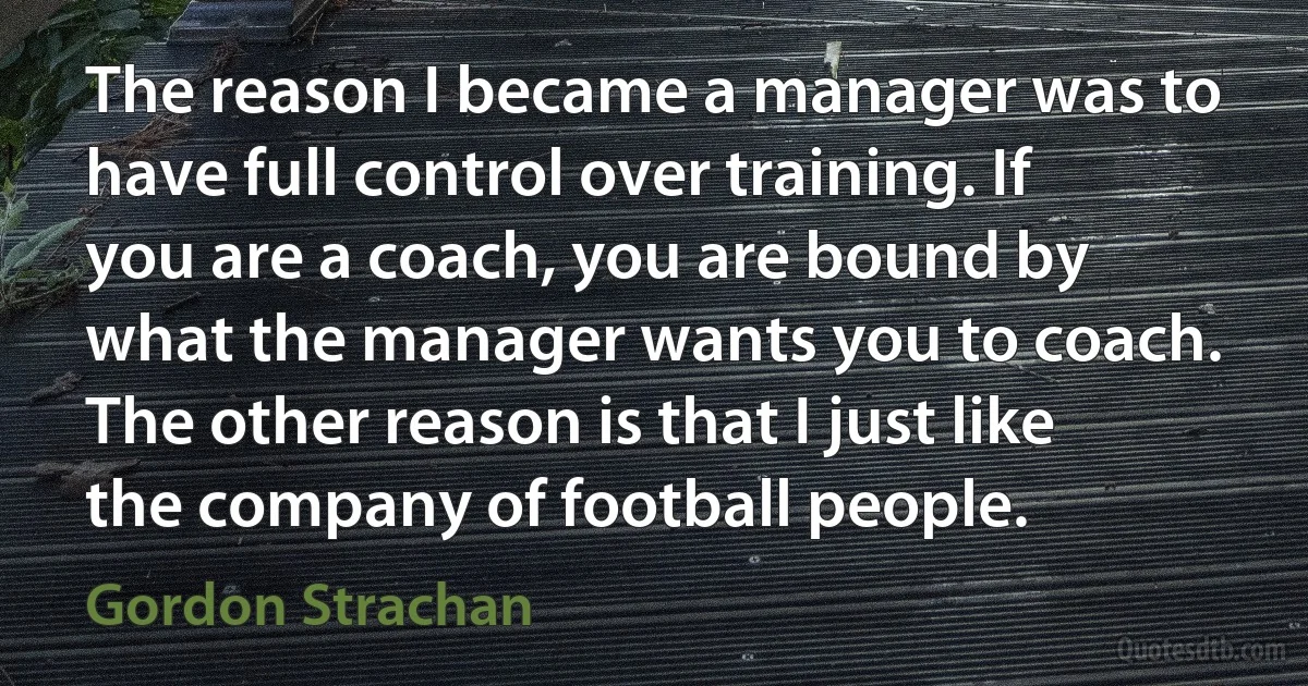 The reason I became a manager was to have full control over training. If you are a coach, you are bound by what the manager wants you to coach. The other reason is that I just like the company of football people. (Gordon Strachan)