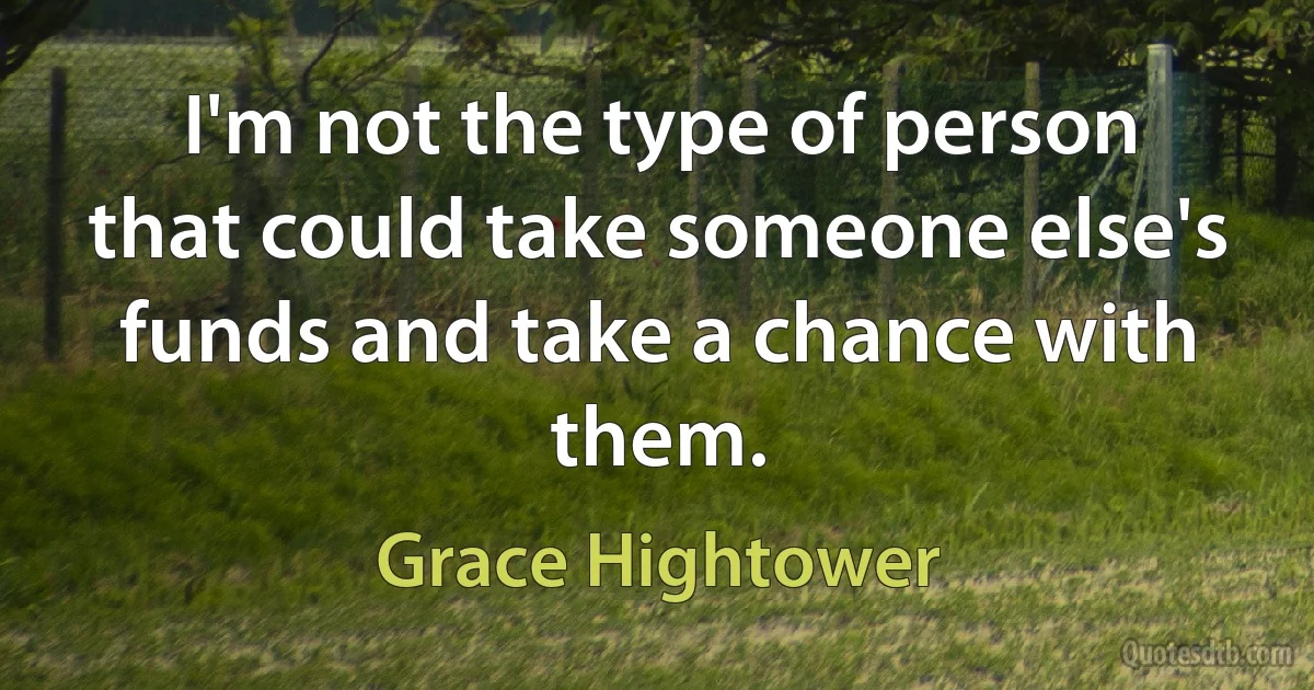 I'm not the type of person that could take someone else's funds and take a chance with them. (Grace Hightower)