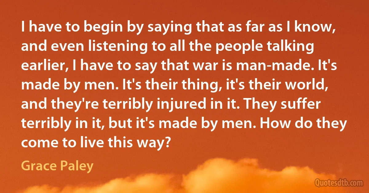 I have to begin by saying that as far as I know, and even listening to all the people talking earlier, I have to say that war is man-made. It's made by men. It's their thing, it's their world, and they're terribly injured in it. They suffer terribly in it, but it's made by men. How do they come to live this way? (Grace Paley)