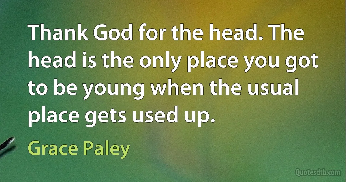 Thank God for the head. The head is the only place you got to be young when the usual place gets used up. (Grace Paley)