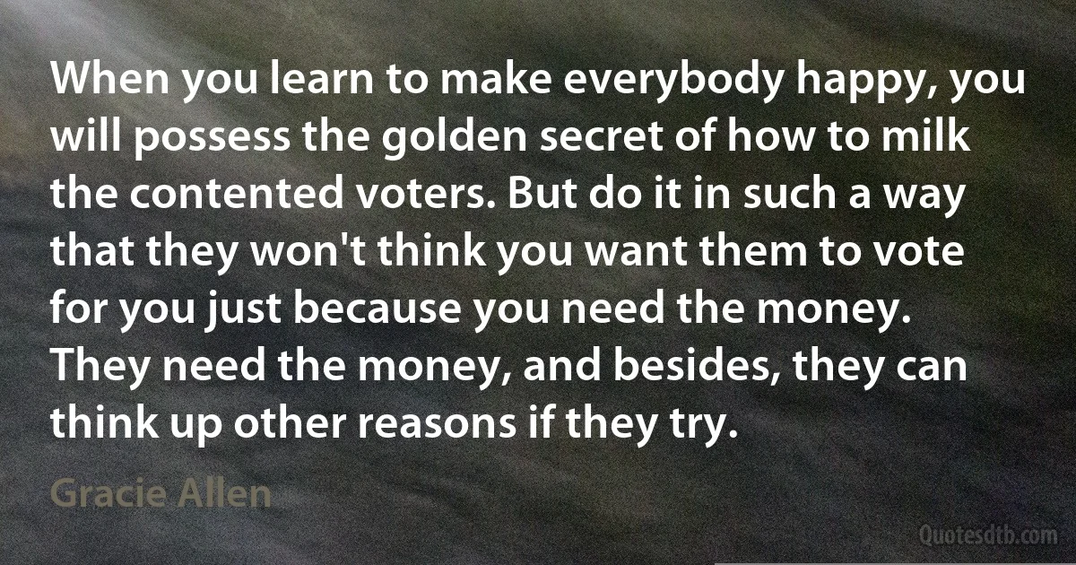 When you learn to make everybody happy, you will possess the golden secret of how to milk the contented voters. But do it in such a way that they won't think you want them to vote for you just because you need the money.
They need the money, and besides, they can think up other reasons if they try. (Gracie Allen)