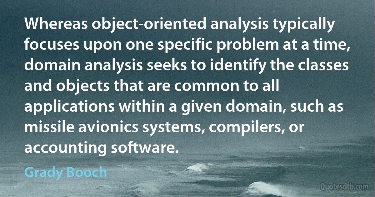 Whereas object-oriented analysis typically focuses upon one specific problem at a time, domain analysis seeks to identify the classes and objects that are common to all applications within a given domain, such as missile avionics systems, compilers, or accounting software. (Grady Booch)