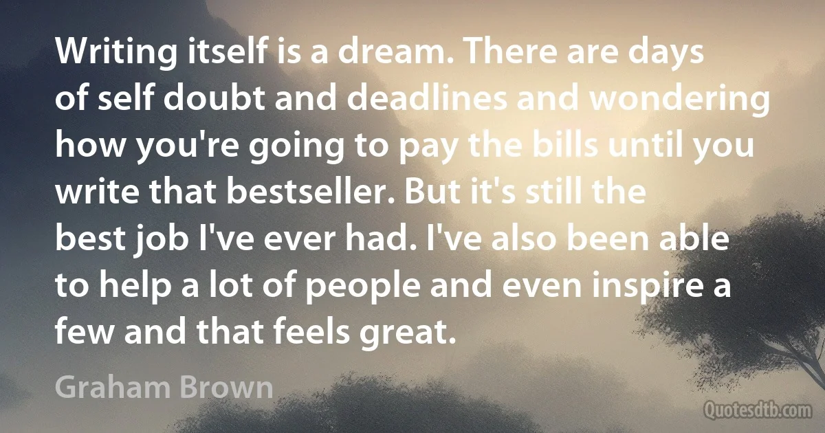 Writing itself is a dream. There are days of self doubt and deadlines and wondering how you're going to pay the bills until you write that bestseller. But it's still the best job I've ever had. I've also been able to help a lot of people and even inspire a few and that feels great. (Graham Brown)