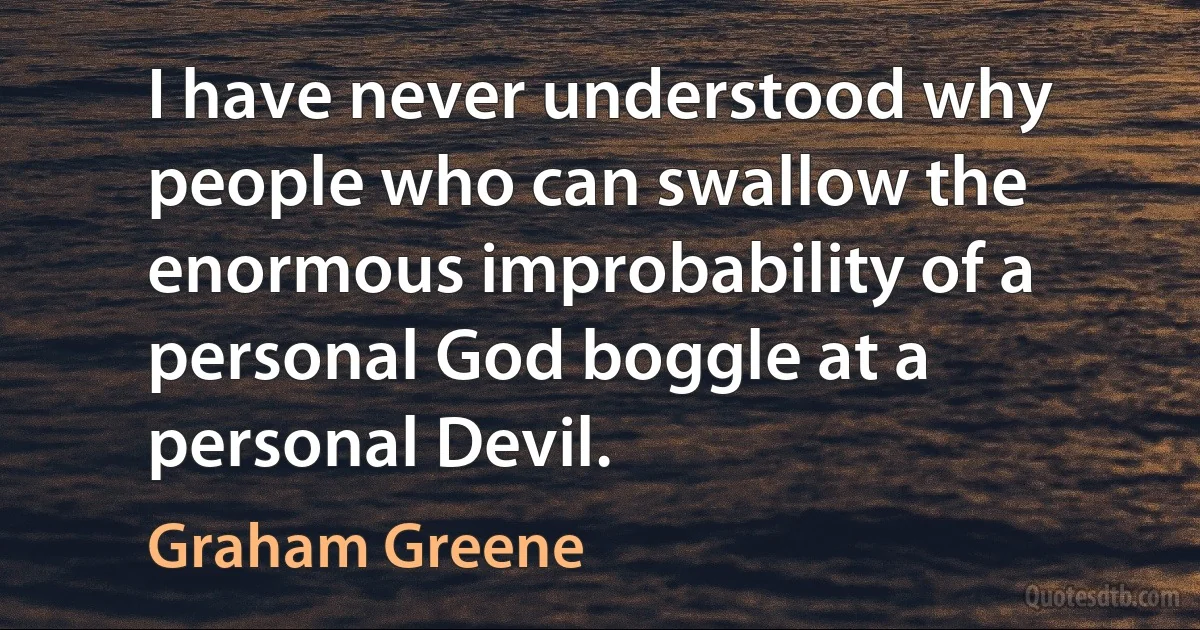 I have never understood why people who can swallow the enormous improbability of a personal God boggle at a personal Devil. (Graham Greene)