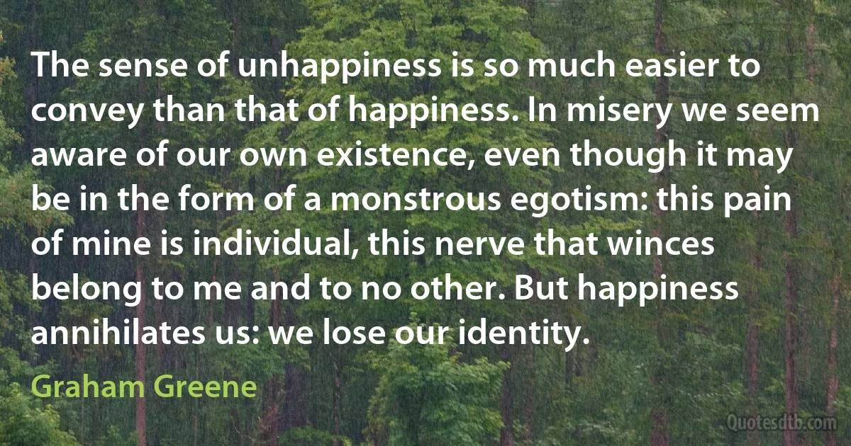 The sense of unhappiness is so much easier to convey than that of happiness. In misery we seem aware of our own existence, even though it may be in the form of a monstrous egotism: this pain of mine is individual, this nerve that winces belong to me and to no other. But happiness annihilates us: we lose our identity. (Graham Greene)