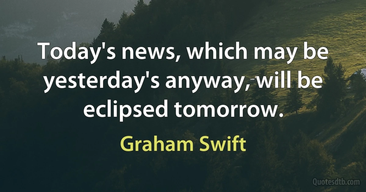 Today's news, which may be yesterday's anyway, will be eclipsed tomorrow. (Graham Swift)