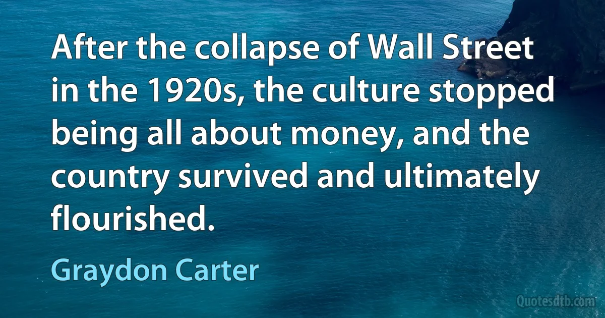 After the collapse of Wall Street in the 1920s, the culture stopped being all about money, and the country survived and ultimately flourished. (Graydon Carter)