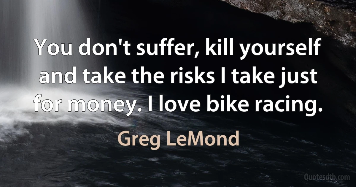 You don't suffer, kill yourself and take the risks I take just for money. I love bike racing. (Greg LeMond)