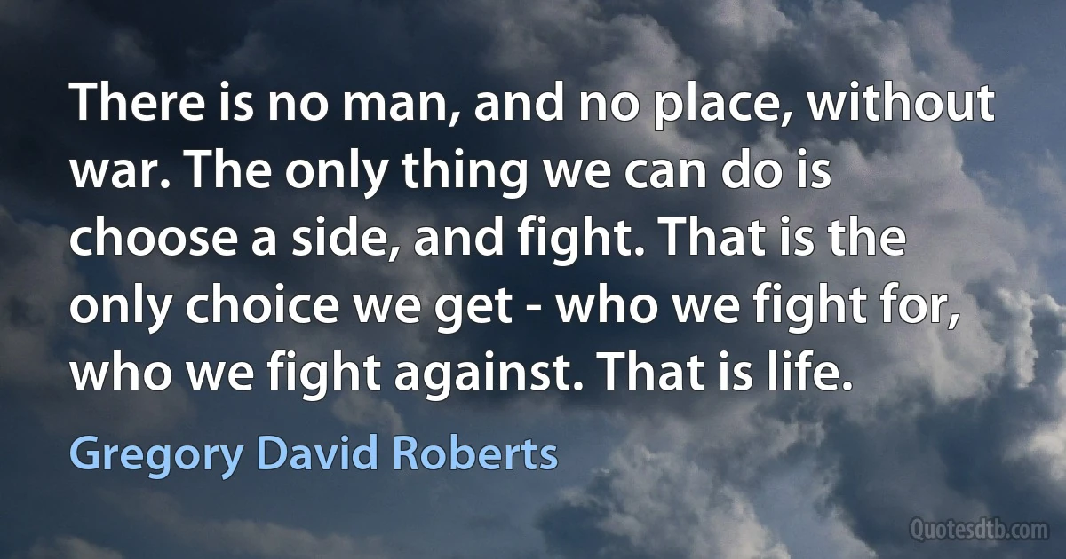 There is no man, and no place, without war. The only thing we can do is choose a side, and fight. That is the only choice we get - who we fight for, who we fight against. That is life. (Gregory David Roberts)