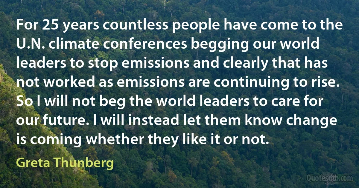 For 25 years countless people have come to the U.N. climate conferences begging our world leaders to stop emissions and clearly that has not worked as emissions are continuing to rise. So I will not beg the world leaders to care for our future. I will instead let them know change is coming whether they like it or not. (Greta Thunberg)