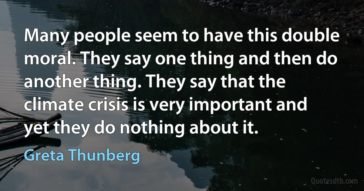 Many people seem to have this double moral. They say one thing and then do another thing. They say that the climate crisis is very important and yet they do nothing about it. (Greta Thunberg)