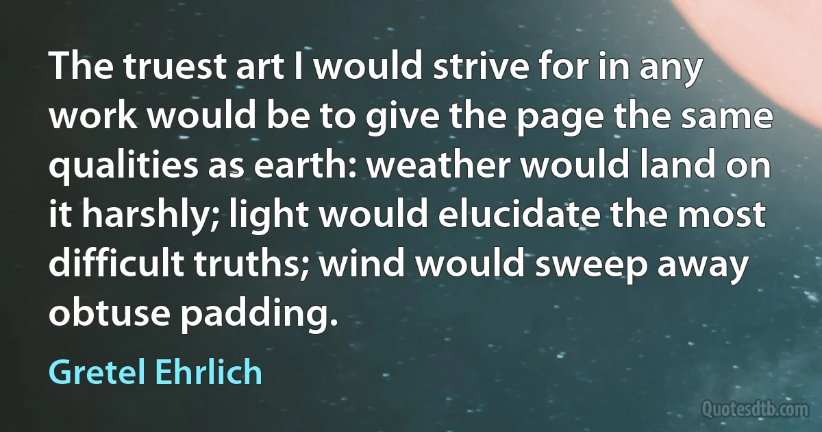 The truest art I would strive for in any work would be to give the page the same qualities as earth: weather would land on it harshly; light would elucidate the most difficult truths; wind would sweep away obtuse padding. (Gretel Ehrlich)