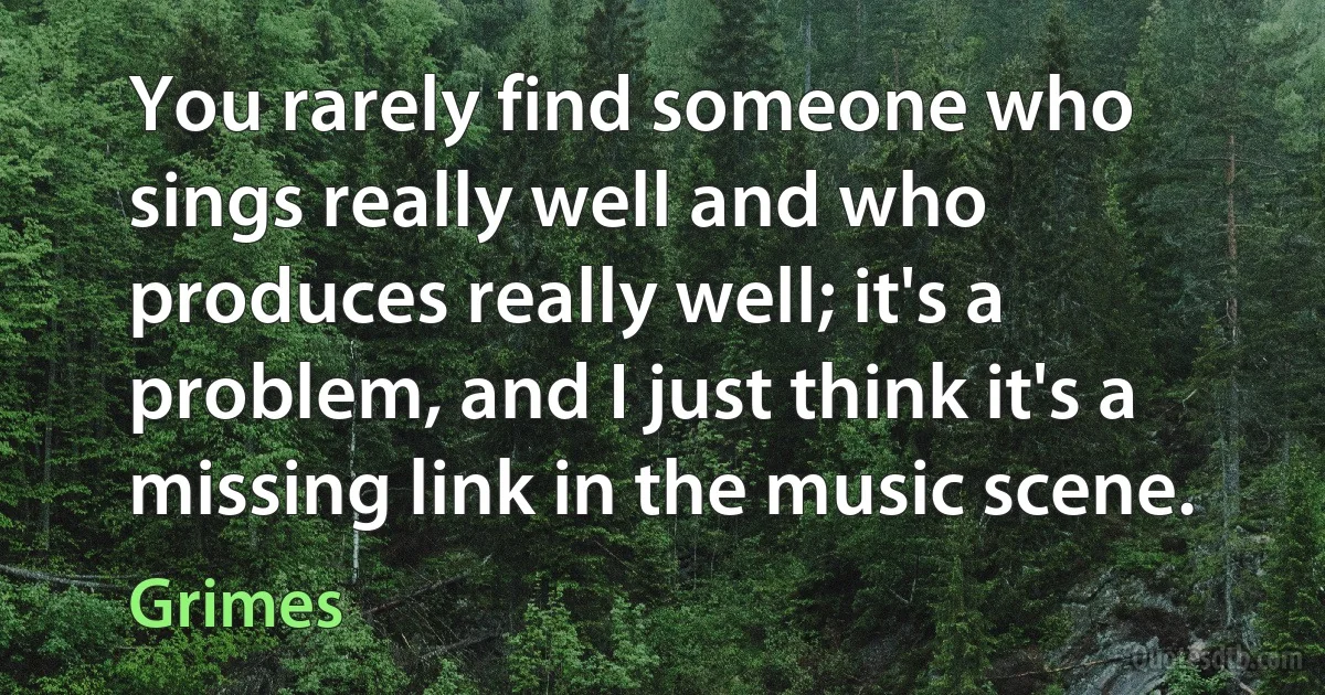 You rarely find someone who sings really well and who produces really well; it's a problem, and I just think it's a missing link in the music scene. (Grimes)