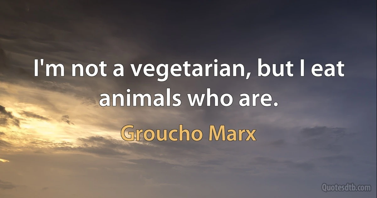 I'm not a vegetarian, but I eat animals who are. (Groucho Marx)