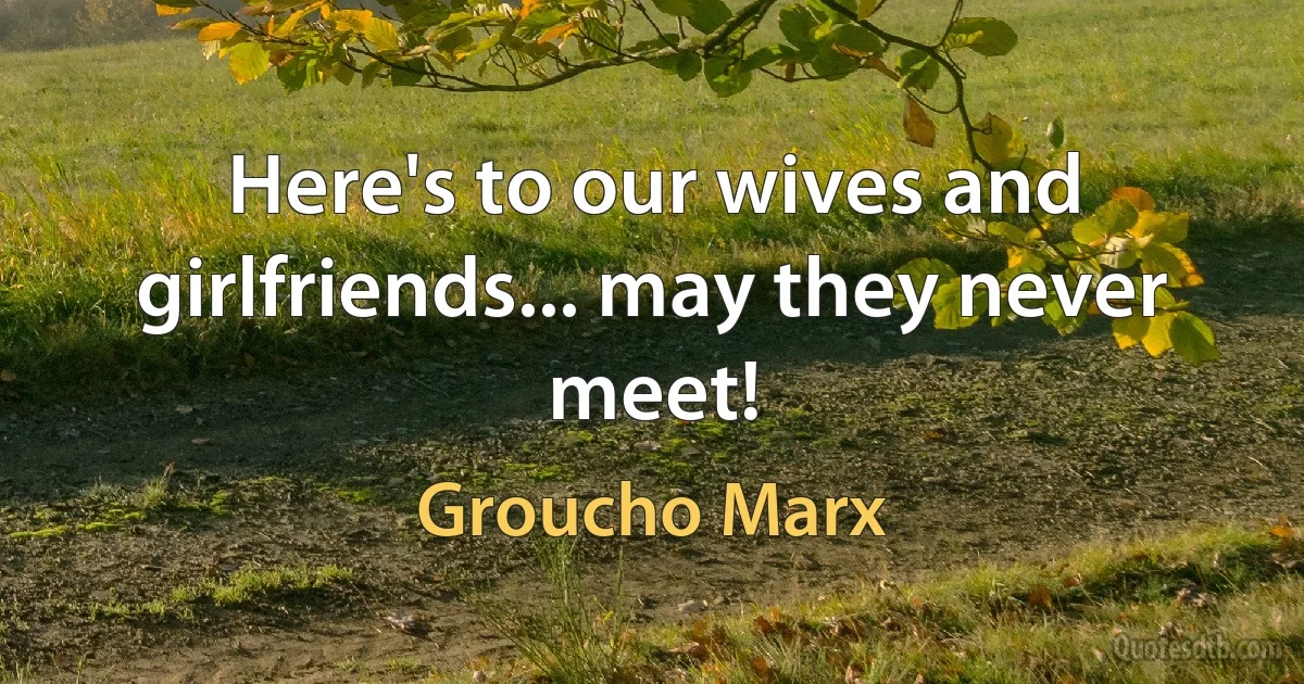 Here's to our wives and girlfriends... may they never meet! (Groucho Marx)