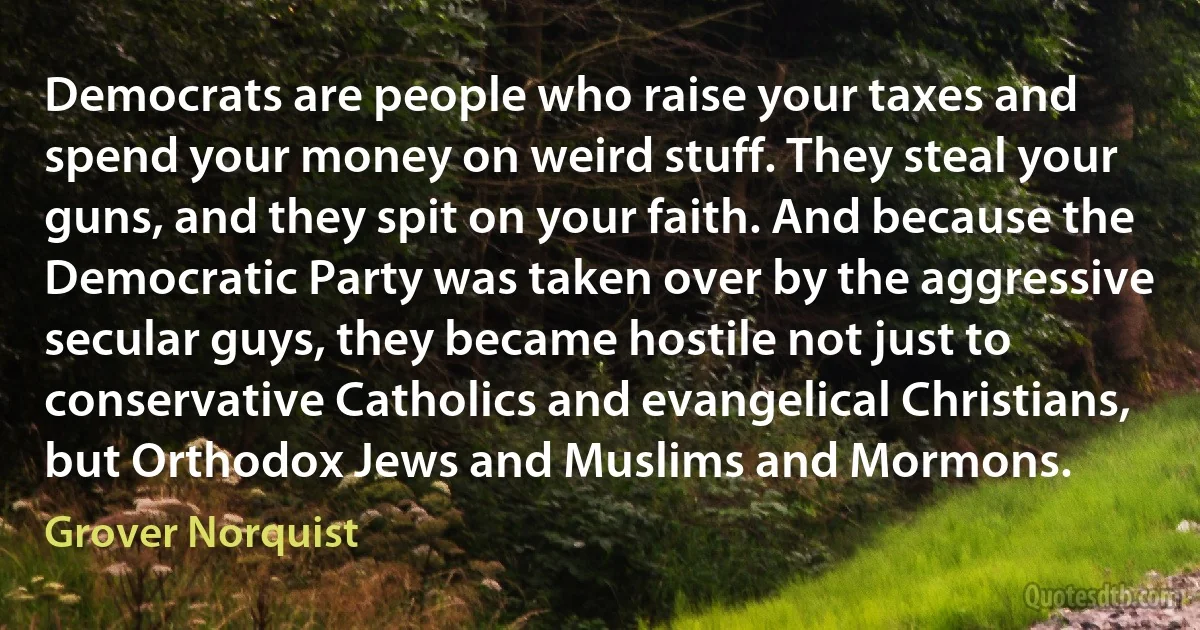 Democrats are people who raise your taxes and spend your money on weird stuff. They steal your guns, and they spit on your faith. And because the Democratic Party was taken over by the aggressive secular guys, they became hostile not just to conservative Catholics and evangelical Christians, but Orthodox Jews and Muslims and Mormons. (Grover Norquist)