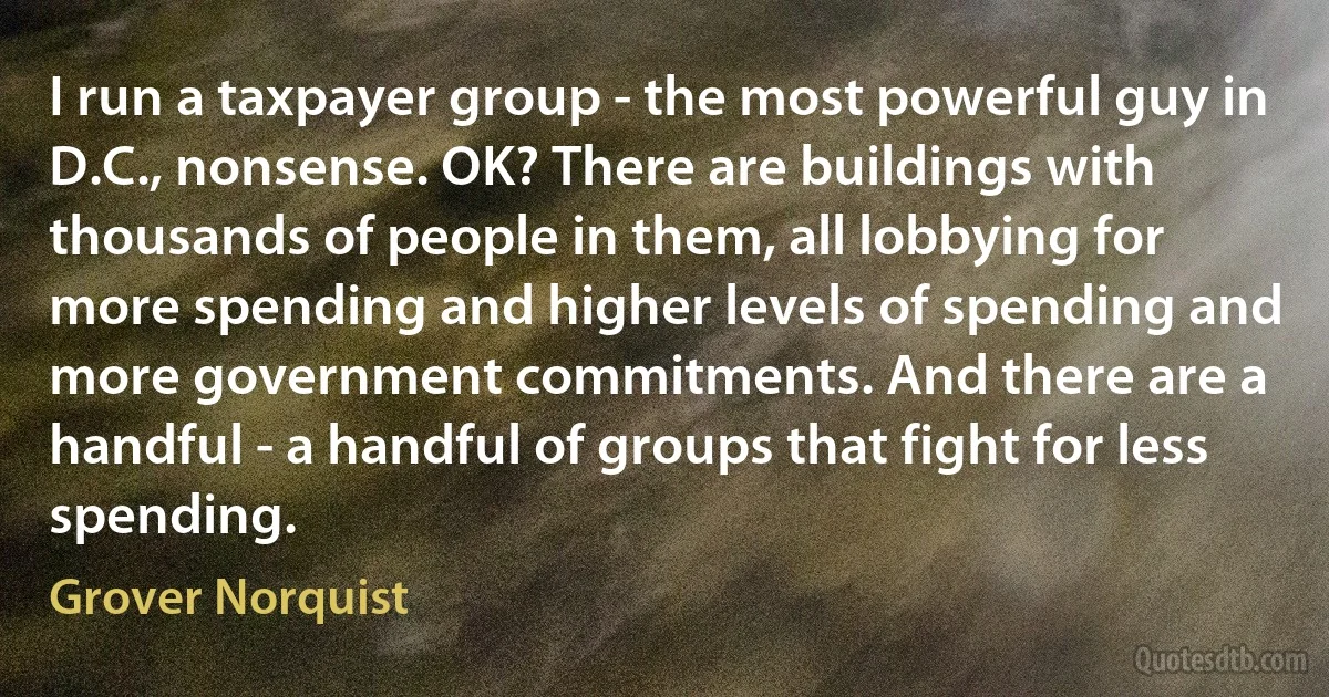 I run a taxpayer group - the most powerful guy in D.C., nonsense. OK? There are buildings with thousands of people in them, all lobbying for more spending and higher levels of spending and more government commitments. And there are a handful - a handful of groups that fight for less spending. (Grover Norquist)