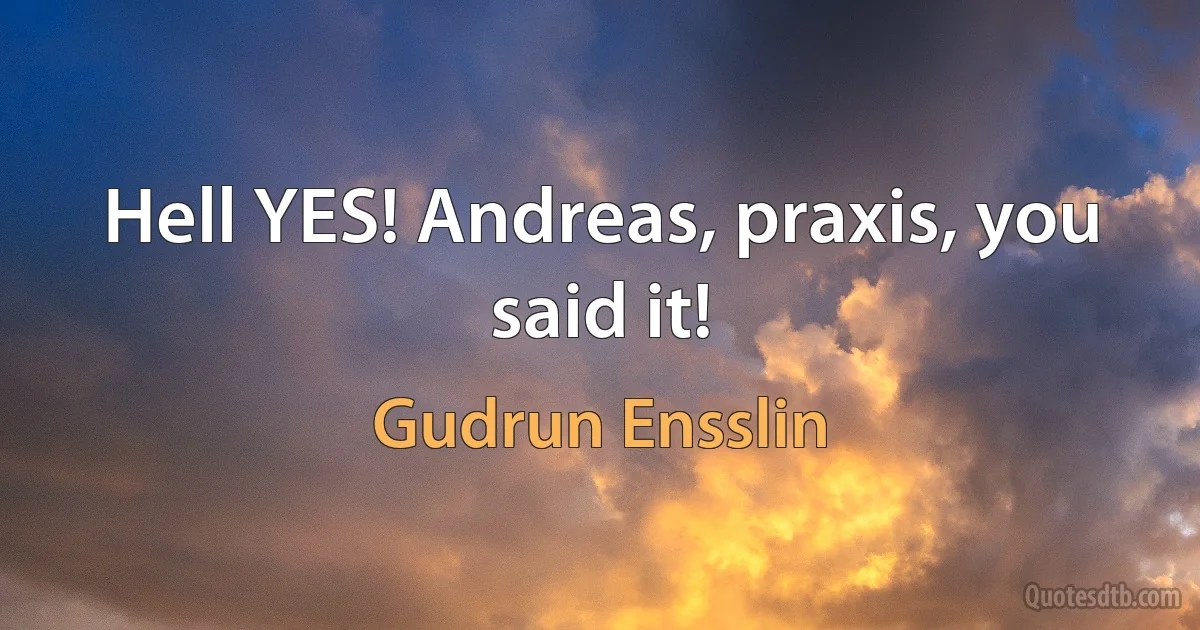 Hell YES! Andreas, praxis, you said it! (Gudrun Ensslin)