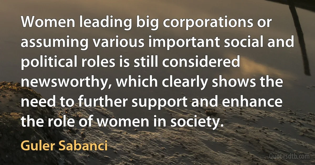 Women leading big corporations or assuming various important social and political roles is still considered newsworthy, which clearly shows the need to further support and enhance the role of women in society. (Guler Sabanci)