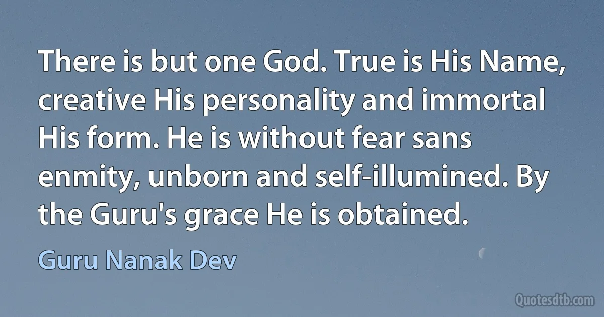 There is but one God. True is His Name, creative His personality and immortal His form. He is without fear sans enmity, unborn and self-illumined. By the Guru's grace He is obtained. (Guru Nanak Dev)